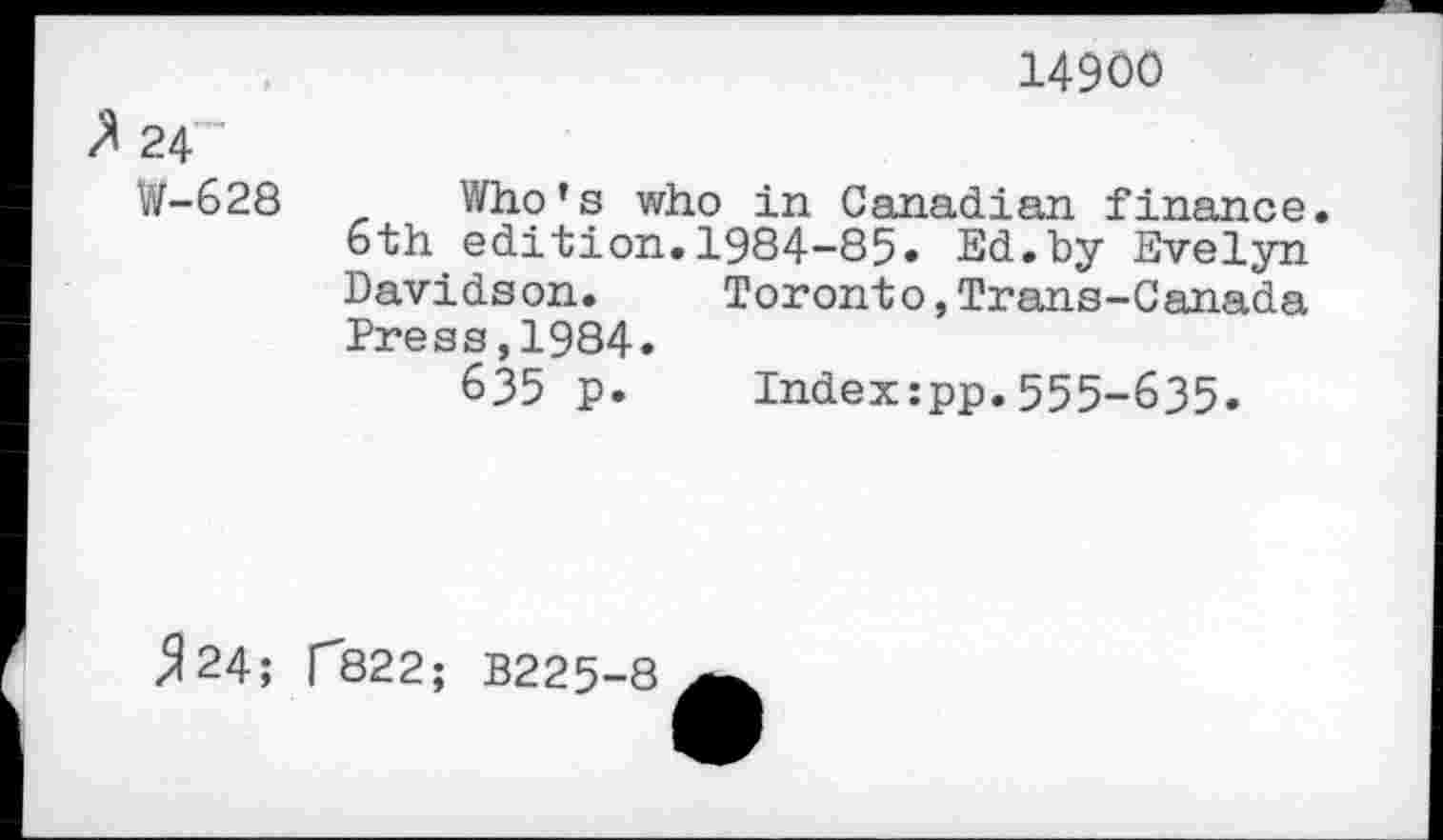 ﻿14900
24”
W-628 Who’s who in Canadian finance. 6th edition.1984-85» Ed.by Evelyn Davidson.	Toronto,Trans-Canada
Press,1984.
635 p. Indexzpp.555-635»
^24;
CB22; B225-8